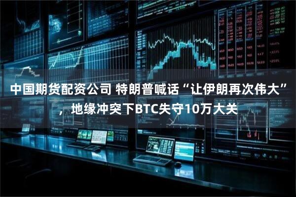 中国期货配资公司 特朗普喊话“让伊朗再次伟大”，地缘冲突下BTC失守10万大关