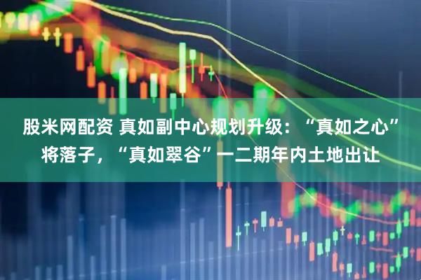股米网配资 真如副中心规划升级：“真如之心”将落子，“真如翠谷”一二期年内土地出让