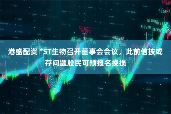港盛配资 *ST生物召开董事会会议，此前信披或存问题股民可预报名挽损