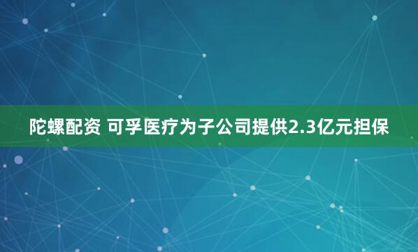 陀螺配资 可孚医疗为子公司提供2.3亿元担保