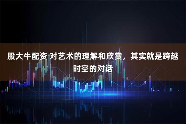 股大牛配资 对艺术的理解和欣赏，其实就是跨越时空的对话