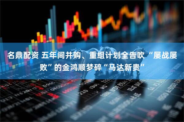 名鼎配资 五年间并购、重组计划全告吹 “屡战屡败”的金鸿顺梦碎“马达新贵”