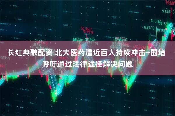 长红典融配资 北大医药遭近百人持续冲击+围堵 呼吁通过法律途径解决问题