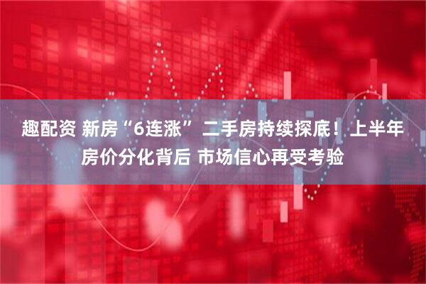 趣配资 新房“6连涨” 二手房持续探底！上半年房价分化背后 市场信心再受考验