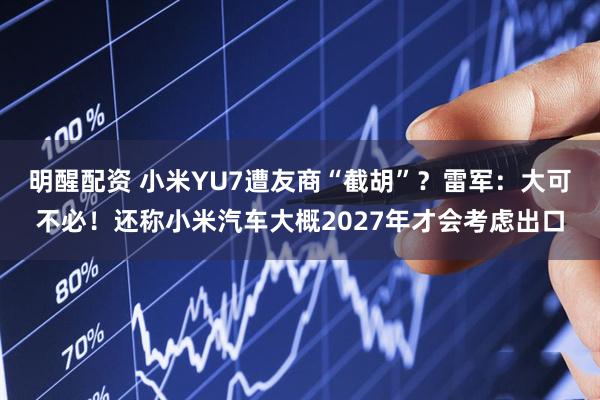 明醒配资 小米YU7遭友商“截胡”？雷军：大可不必！还称小米汽车大概2027年才会考虑出口