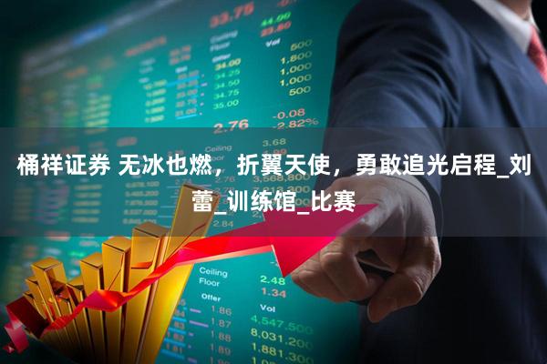 桶祥证券 无冰也燃，折翼天使，勇敢追光启程_刘蕾_训练馆_比赛