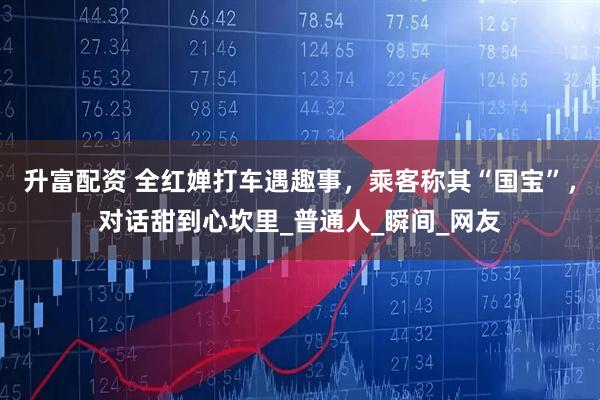升富配资 全红婵打车遇趣事，乘客称其“国宝”，对话甜到心坎里_普通人_瞬间_网友