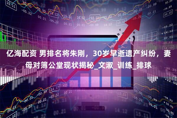 亿海配资 男排名将朱刚，30岁早逝遗产纠纷，妻母对簿公堂现状揭秘_文淑_训练_排球