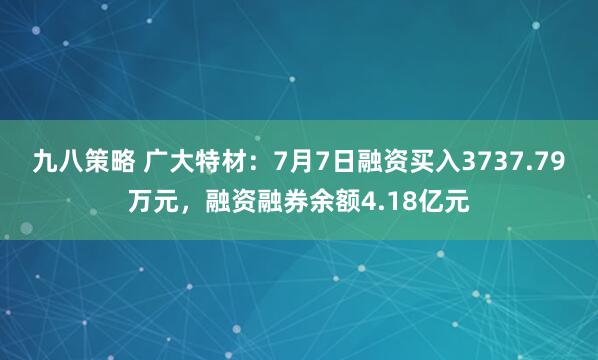 九八策略 广大特材：7月7日融资买入3737.79万元，融资融券余额4.18亿元