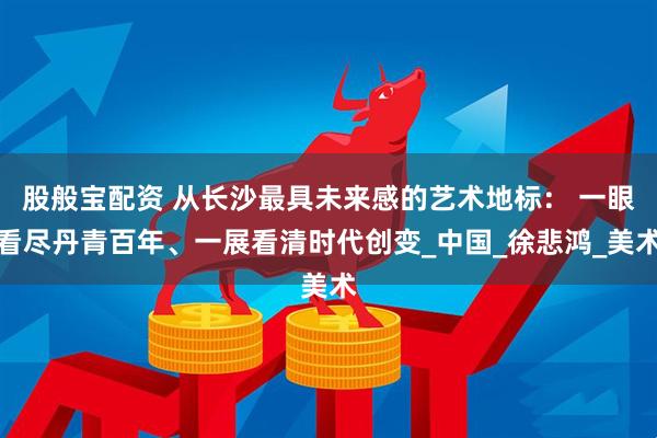 股般宝配资 从长沙最具未来感的艺术地标： 一眼看尽丹青百年、一展看清时代创变_中国_徐悲鸿_美术