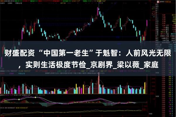 财盛配资 “中国第一老生”于魁智：人前风光无限，实则生活极度节俭_京剧界_梁以薇_家庭