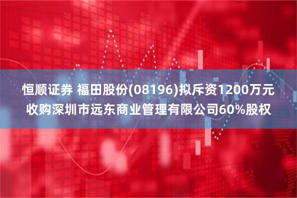 恒顺证券 福田股份(08196)拟斥资1200万元收购深圳市远东商业管理有限公司60%股权