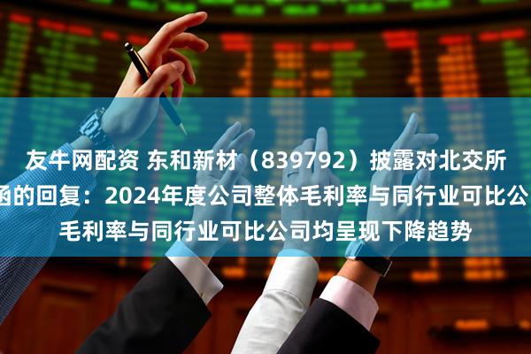友牛网配资 东和新材（839792）披露对北交所2024年年报问询函的回复：2024年度公司整体毛利率与同行业可比公司均呈现下降趋势