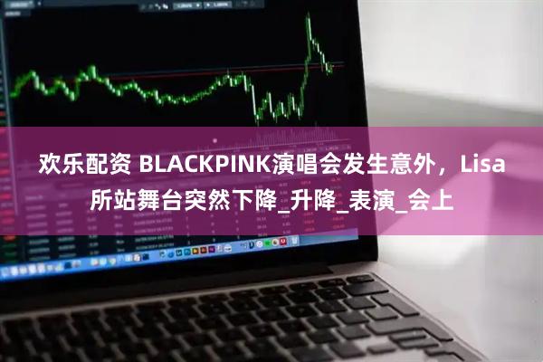 欢乐配资 BLACKPINK演唱会发生意外，Lisa所站舞台突然下降_升降_表演_会上