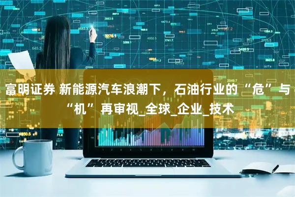 富明证券 新能源汽车浪潮下，石油行业的 “危” 与 “机” 再审视_全球_企业_技术