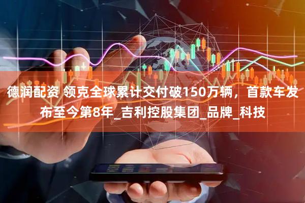 德润配资 领克全球累计交付破150万辆，首款车发布至今第8年_吉利控股集团_品牌_科技