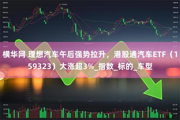 横华网 理想汽车午后强势拉升，港股通汽车ETF（159323）大涨超3%_指数_标的_车型