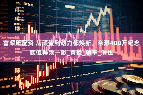 富深所配资 从颜值到动力都焕新，帝豪400万纪念款值得瞅一瞅_置换_刹车_滑也