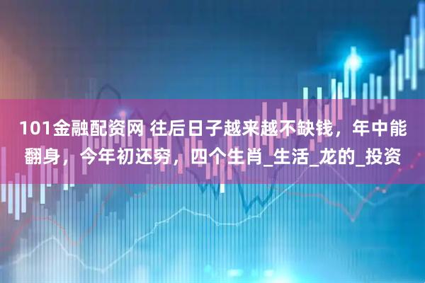 101金融配资网 往后日子越来越不缺钱，年中能翻身，今年初还穷，四个生肖_生活_龙的_投资