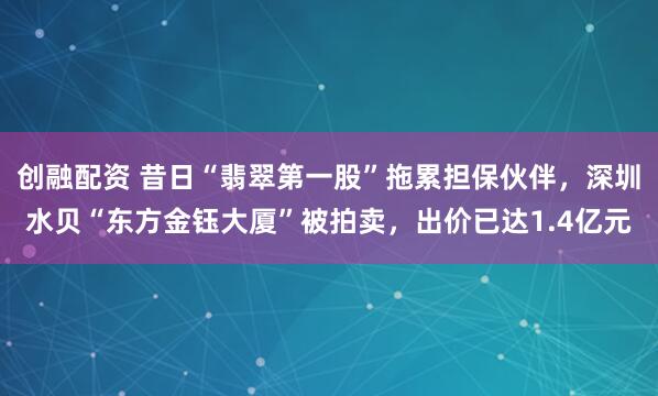 创融配资 昔日“翡翠第一股”拖累担保伙伴，深圳水贝“东方金钰大厦”被拍卖，出价已达1.4亿元