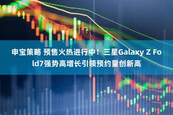申宝策略 预售火热进行中！三星Galaxy Z Fold7强势高增长引领预约量创新高