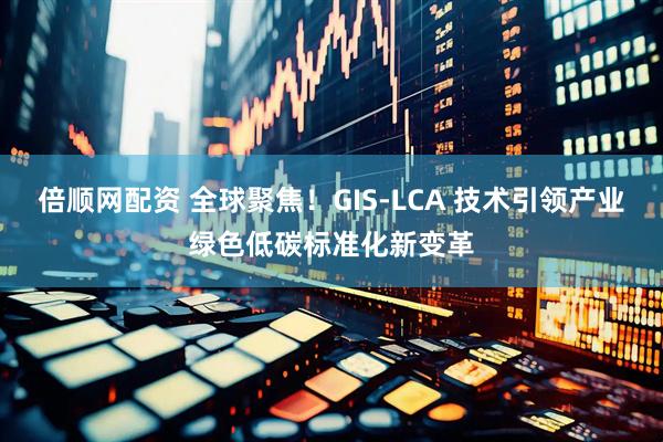 倍顺网配资 全球聚焦！GIS-LCA 技术引领产业绿色低碳标准化新变革