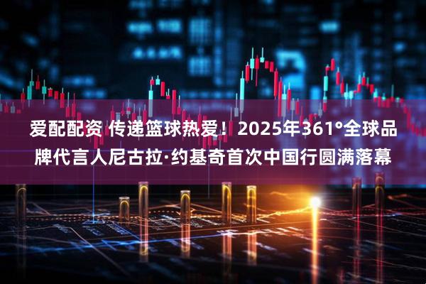 爱配配资 传递篮球热爱！2025年361°全球品牌代言人尼古拉·约基奇首次中国行圆满落幕