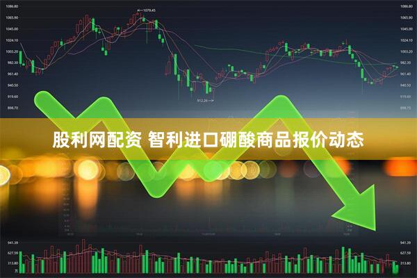 股利网配资 智利进口硼酸商品报价动态