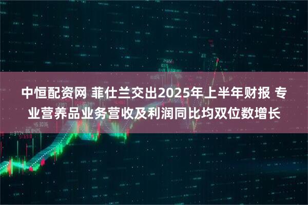 中恒配资网 菲仕兰交出2025年上半年财报 专业营养品业务营收及利润同比均双位数增长