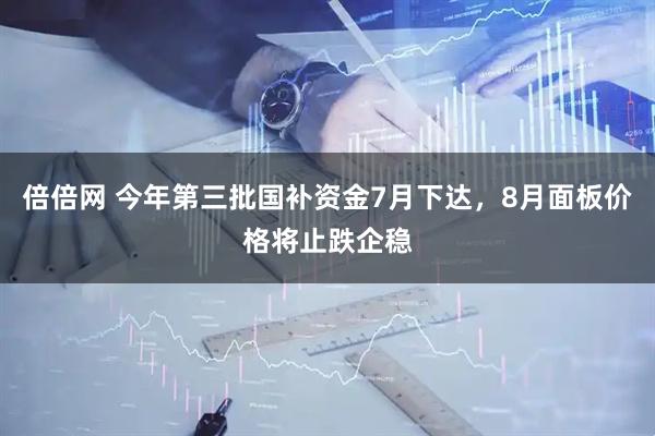 倍倍网 今年第三批国补资金7月下达，8月面板价格将止跌企稳