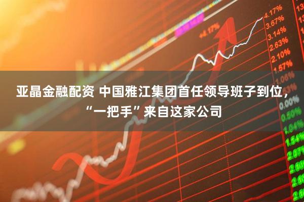 亚晶金融配资 中国雅江集团首任领导班子到位，“一把手”来自这家公司