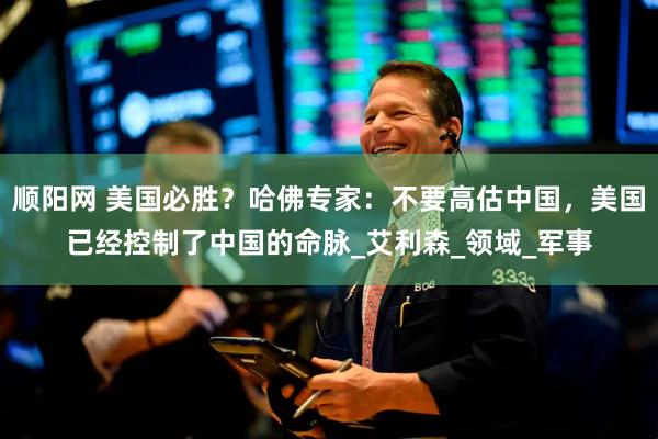 顺阳网 美国必胜？哈佛专家：不要高估中国，美国已经控制了中国的命脉_艾利森_领域_军事