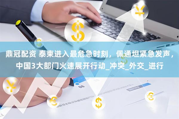 鼎冠配资 泰柬进入最危急时刻，佩通坦紧急发声，中国3大部门火速展开行动_冲突_外交_进行
