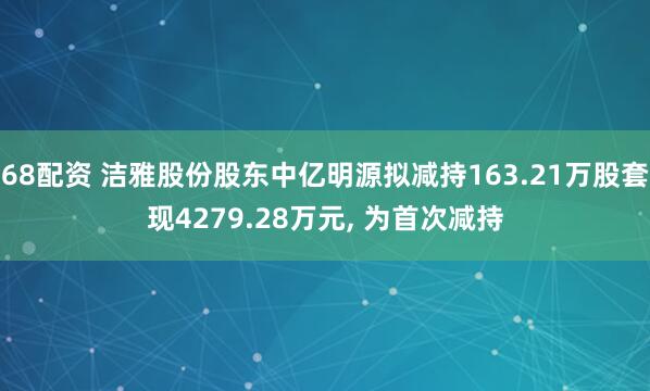 68配资 洁雅股份股东中亿明源拟减持163.21万股套现4279.28万元, 为首次减持