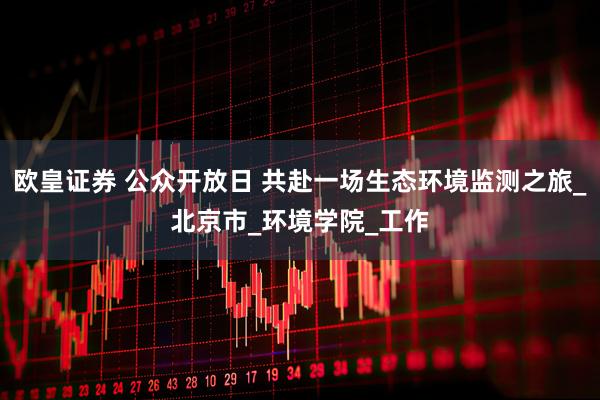 欧皇证券 公众开放日 共赴一场生态环境监测之旅_北京市_环境学院_工作