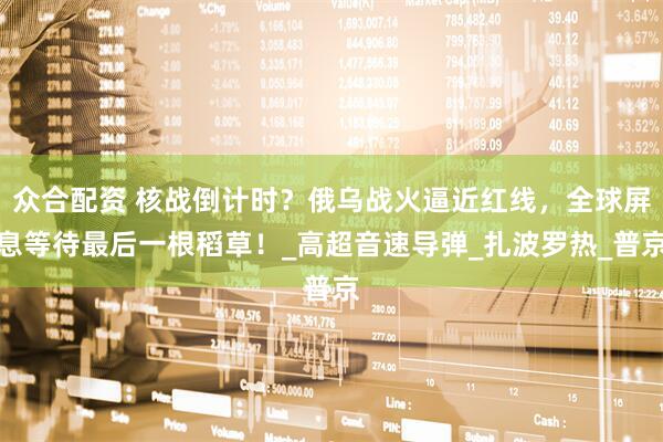 众合配资 核战倒计时？俄乌战火逼近红线，全球屏息等待最后一根稻草！_高超音速导弹_扎波罗热_普京