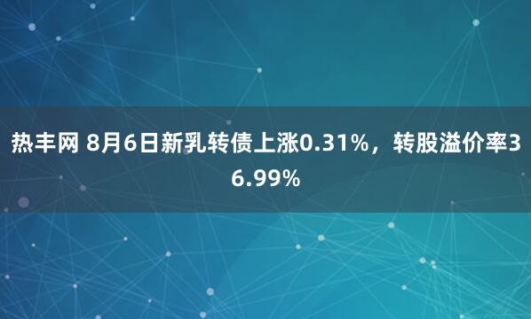 热丰网 8月6日新乳转债上涨0.31%，转股溢价率36.99%