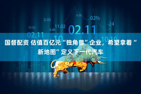 国督配资 估值百亿元“独角兽”企业，希望拿着“新地图”定义下一代汽车