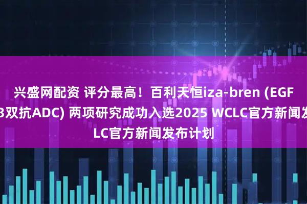 兴盛网配资 评分最高！百利天恒iza-bren (EGFR×HER3双抗ADC) 两项研究成功入选2025 WCLC官方新闻发布计划