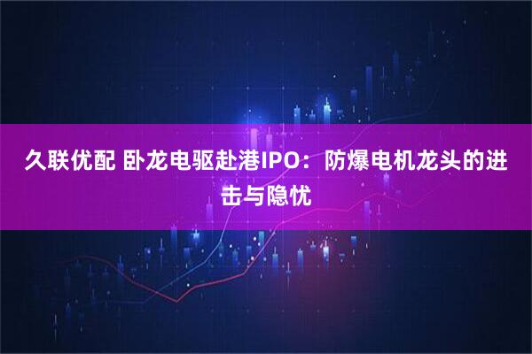 久联优配 卧龙电驱赴港IPO：防爆电机龙头的进击与隐忧