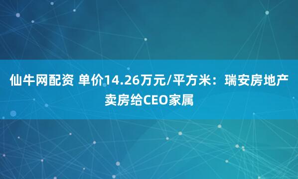 仙牛网配资 单价14.26万元/平方米:瑞安房地产卖房给CEO家属