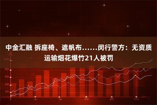 中金汇融 拆座椅、遮帆布……闵行警方：无资质运输烟花爆竹21人被罚