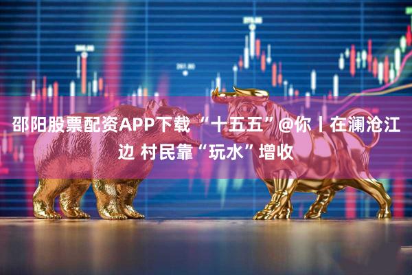 邵阳股票配资APP下载 “十五五”@你丨在澜沧江边 村民靠“玩水”增收
