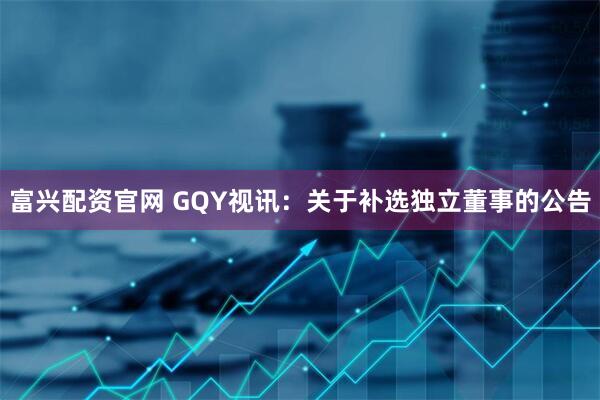 富兴配资官网 GQY视讯：关于补选独立董事的公告