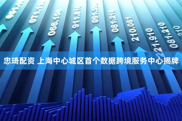 忠琦配资 上海中心城区首个数据跨境服务中心揭牌