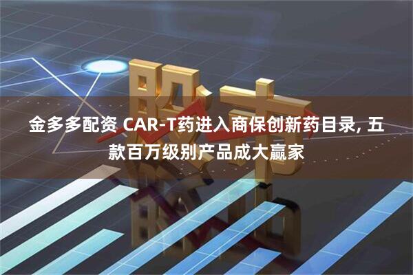 金多多配资 CAR-T药进入商保创新药目录, 五款百万级别产品成大赢家