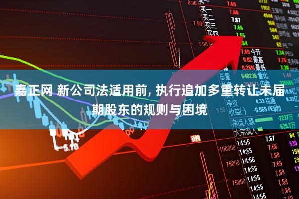 嘉正网 新公司法适用前, 执行追加多重转让未届期股东的规则与困境