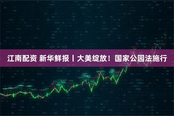 江南配资 新华鲜报丨大美绽放!国家公园法施行