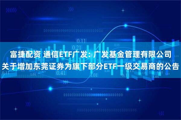 富捷配资 通信ETF广发: 广发基金管理有限公司关于增加东莞证券为旗下部分ETF一级交易商的公告