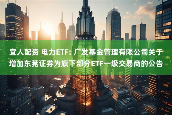 宜人配资 电力ETF: 广发基金管理有限公司关于增加东莞证券为旗下部分ETF一级交易商的公告